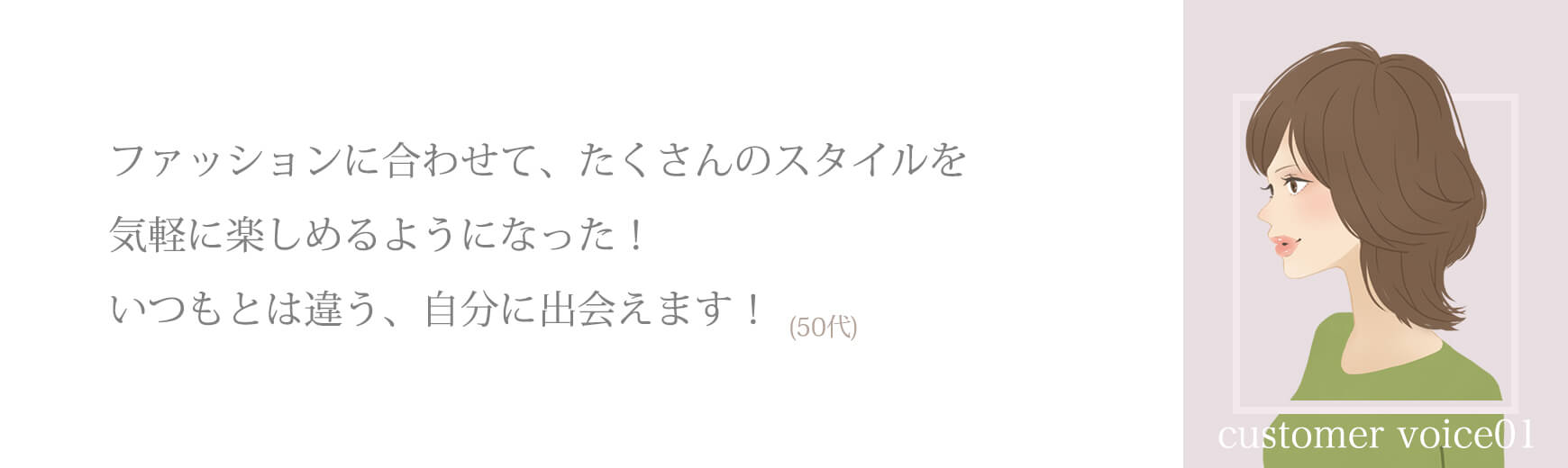 ファッションに合わせて、たくさんのスタイルを気軽に楽しめるようになった！いつもとは違う、自分に出会えます！